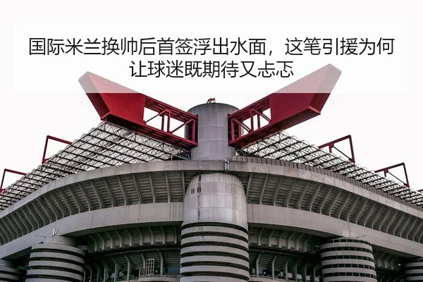 国际米兰换帅后首签浮出水面，这笔引援为何让球迷既期待又忐忑