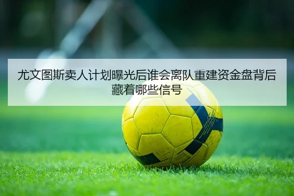 尤文图斯卖人计划曝光后谁会离队重建资金盘背后藏着哪些信号