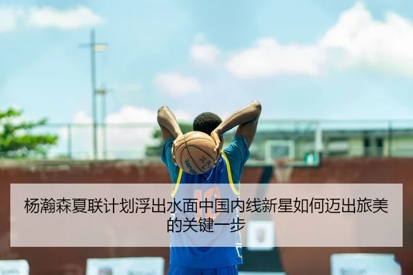 杨瀚森夏联计划浮出水面中国内线新星如何迈出旅美的关键一步